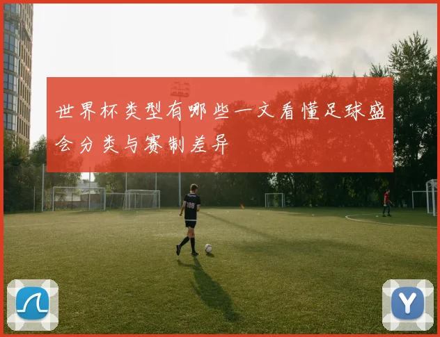 世界杯类型有哪些一文看懂足球盛会分类与赛制差异