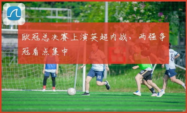 欧冠总决赛上演英超内战,两强争冠看点集中