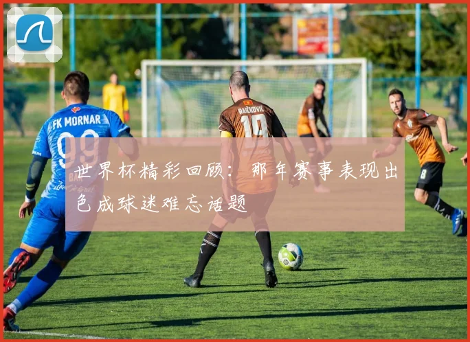世界杯精彩回顾:那年赛事表现出色成球迷难忘话题