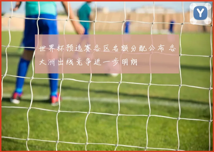 世界杯预选赛各区名额分配公布 各大洲出线竞争进一步明朗