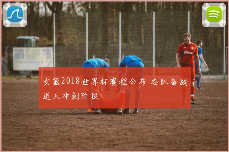 女篮2018世界杯赛程公布 各队备战进入冲刺阶段