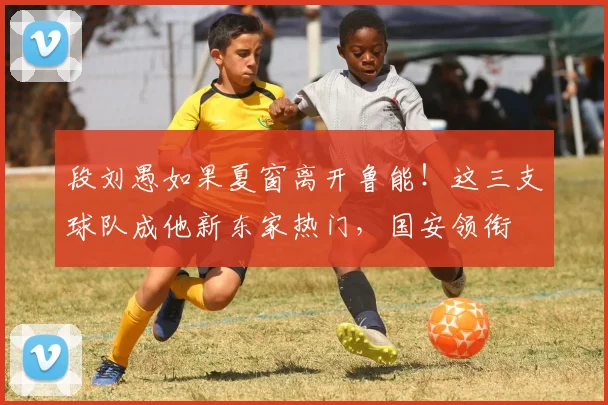 段刘愚如果夏窗离开鲁能！这三支球队成他新东家热门，国安领衔