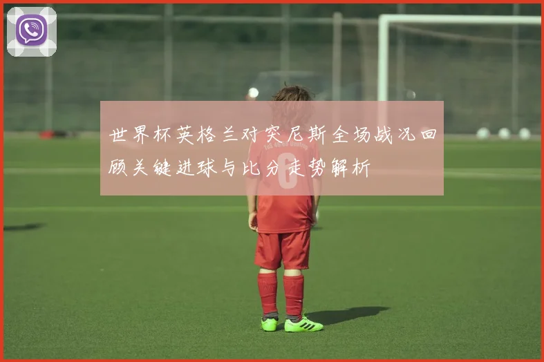 世界杯英格兰对突尼斯全场战况回顾关键进球与比分走势解析