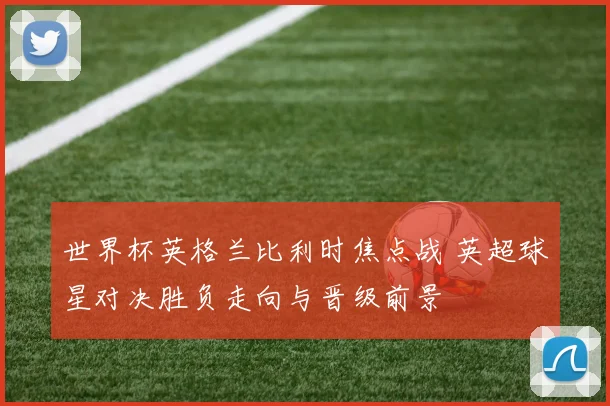 世界杯英格兰比利时焦点战 英超球星对决胜负走向与晋级前景