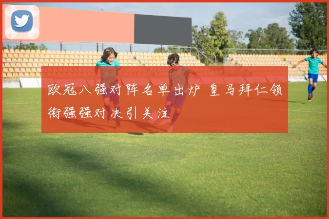 欧冠八强对阵名单出炉 皇马拜仁领衔强强对决引关注