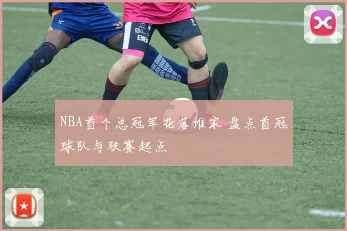 NBA首个总冠军花落谁家 盘点首冠球队与联赛起点