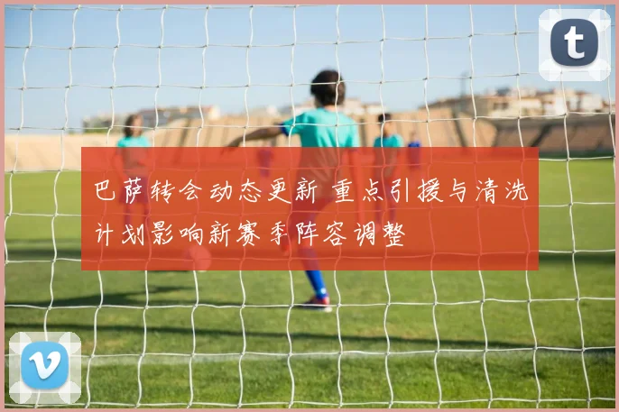 巴萨转会动态更新 重点引援与清洗计划影响新赛季阵容调整
