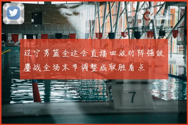 辽宁男篮全运会直播回放对阵强敌鏖战全场末节调整成取胜看点