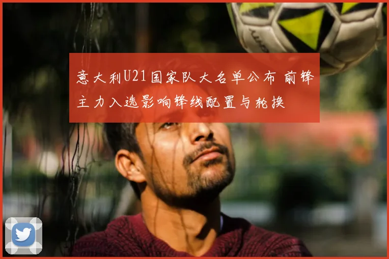 意大利U21国家队大名单公布 前锋主力入选影响锋线配置与轮换