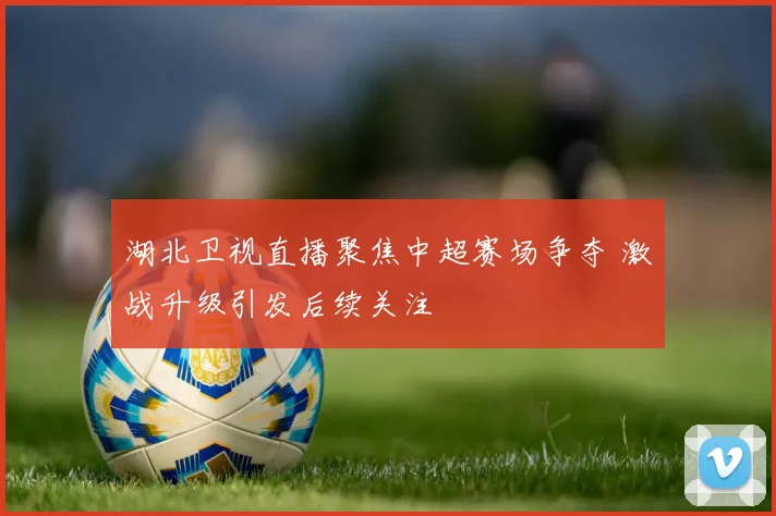 湖北卫视直播聚焦中超赛场争夺 激战升级引发后续关注