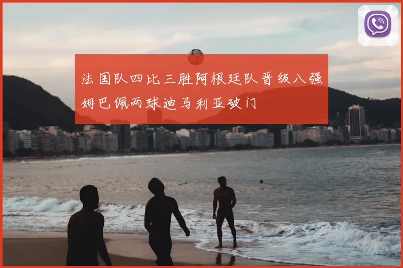 法国队四比三胜阿根廷队晋级八强姆巴佩两球迪马利亚破门