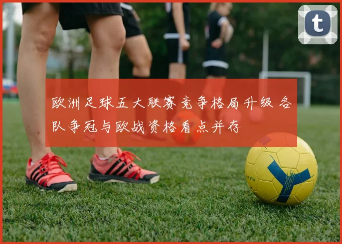 欧洲足球五大联赛竞争格局升级 各队争冠与欧战资格看点并存