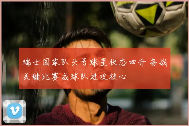 瑞士国家队头号球星状态回升 备战关键比赛成球队进攻核心