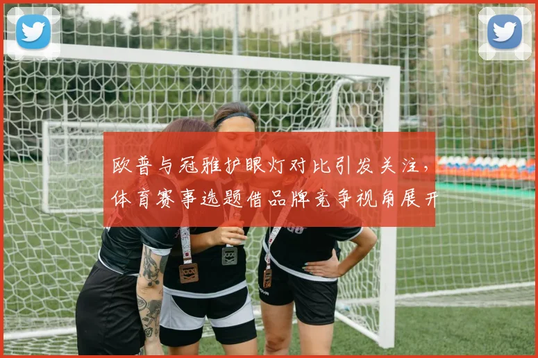 欧普与冠雅护眼灯对比引发关注，体育赛事选题借品牌竞争视角展开解析
