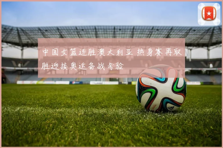 中国女篮连胜澳大利亚 热身赛再取胜迎接奥运备战考验