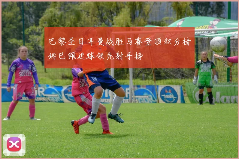 巴黎圣日耳曼战胜马赛登顶积分榜姆巴佩进球领先射手榜