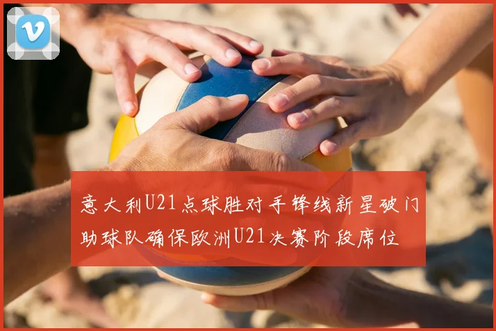 意大利U21点球胜对手锋线新星破门助球队确保欧洲U21决赛阶段席位