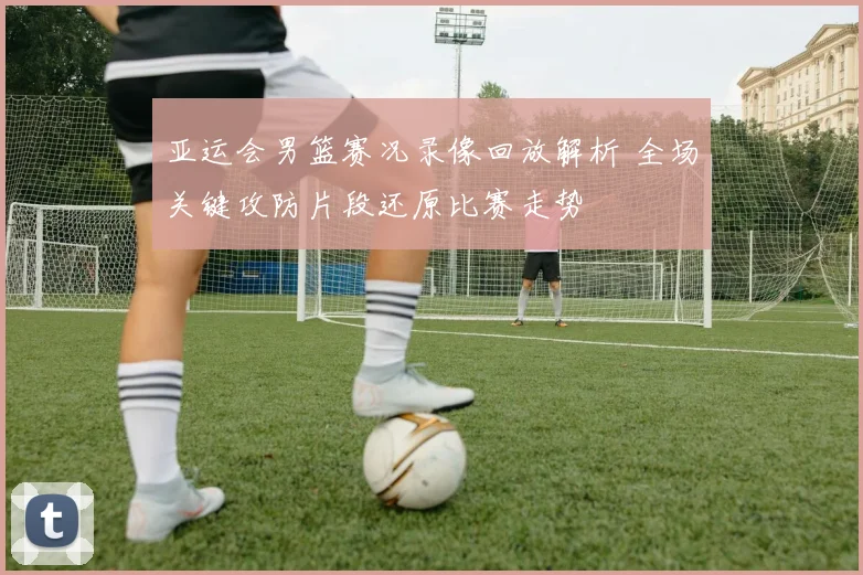 亚运会男篮赛况录像回放解析 全场关键攻防片段还原比赛走势