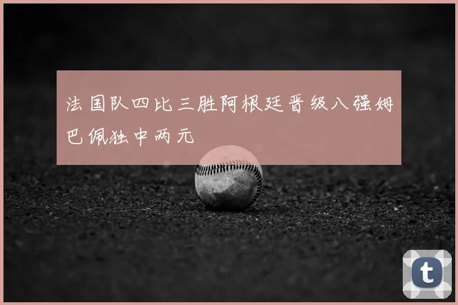 法国队四比三胜阿根廷晋级八强姆巴佩独中两元