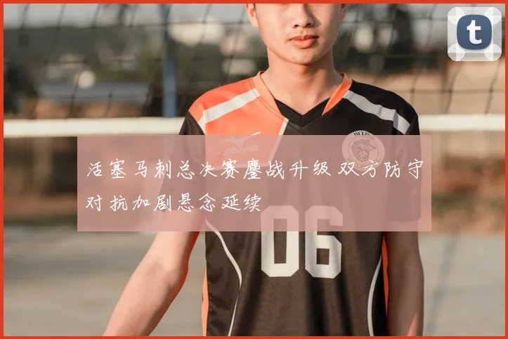 活塞马刺总决赛鏖战升级 双方防守对抗加剧悬念延续