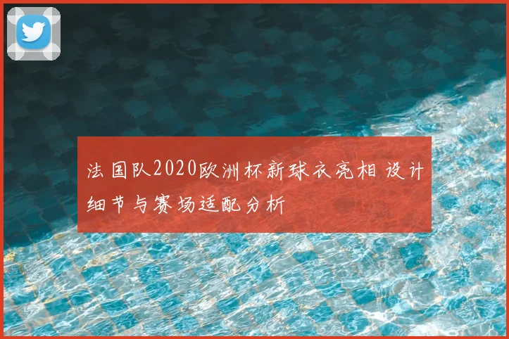 法国队2020欧洲杯新球衣亮相 设计细节与赛场适配分析