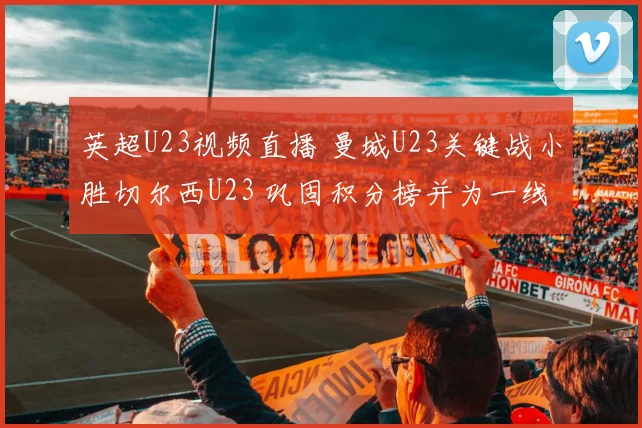 英超U23视频直播 曼城U23关键战小胜切尔西U23 巩固积分榜并为一线队输送人选