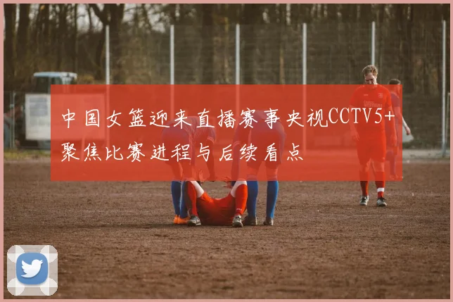 中国女篮迎来直播赛事央视CCTV5+聚焦比赛进程与后续看点