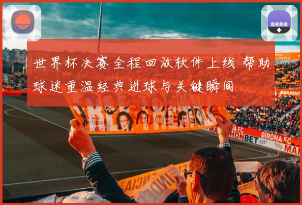 世界杯决赛全程回放软件上线 帮助球迷重温经典进球与关键瞬间