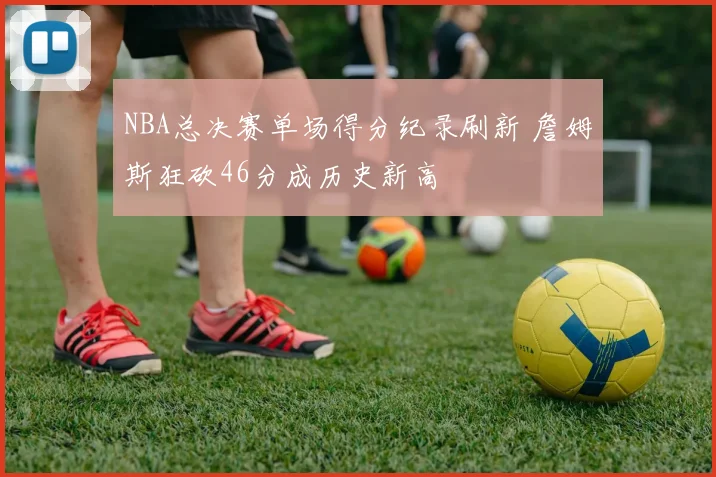 NBA总决赛单场得分纪录刷新 詹姆斯狂砍46分成历史新高