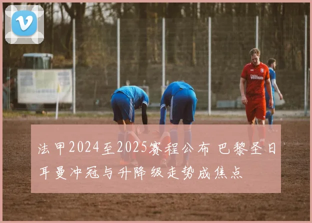 法甲2024至2025赛程公布 巴黎圣日耳曼冲冠与升降级走势成焦点
