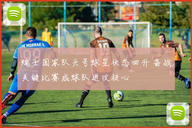 瑞士国家队头号球星状态回升 备战关键比赛成球队进攻核心