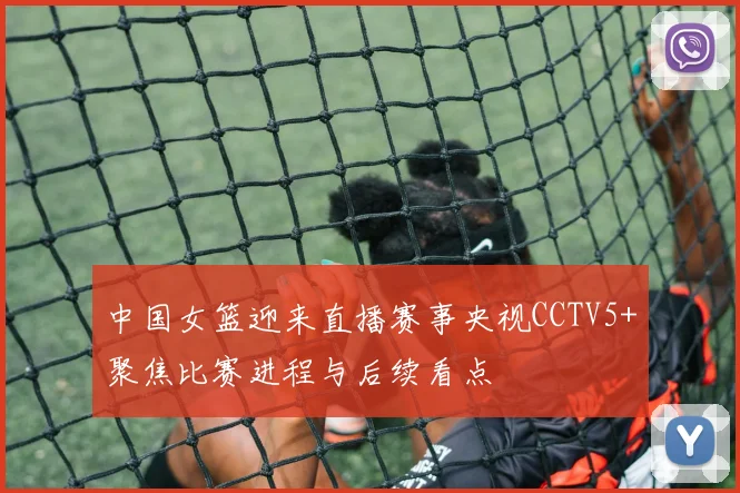中国女篮迎来直播赛事央视CCTV5+聚焦比赛进程与后续看点