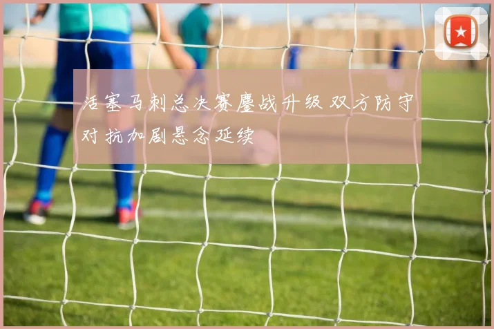 活塞马刺总决赛鏖战升级 双方防守对抗加剧悬念延续